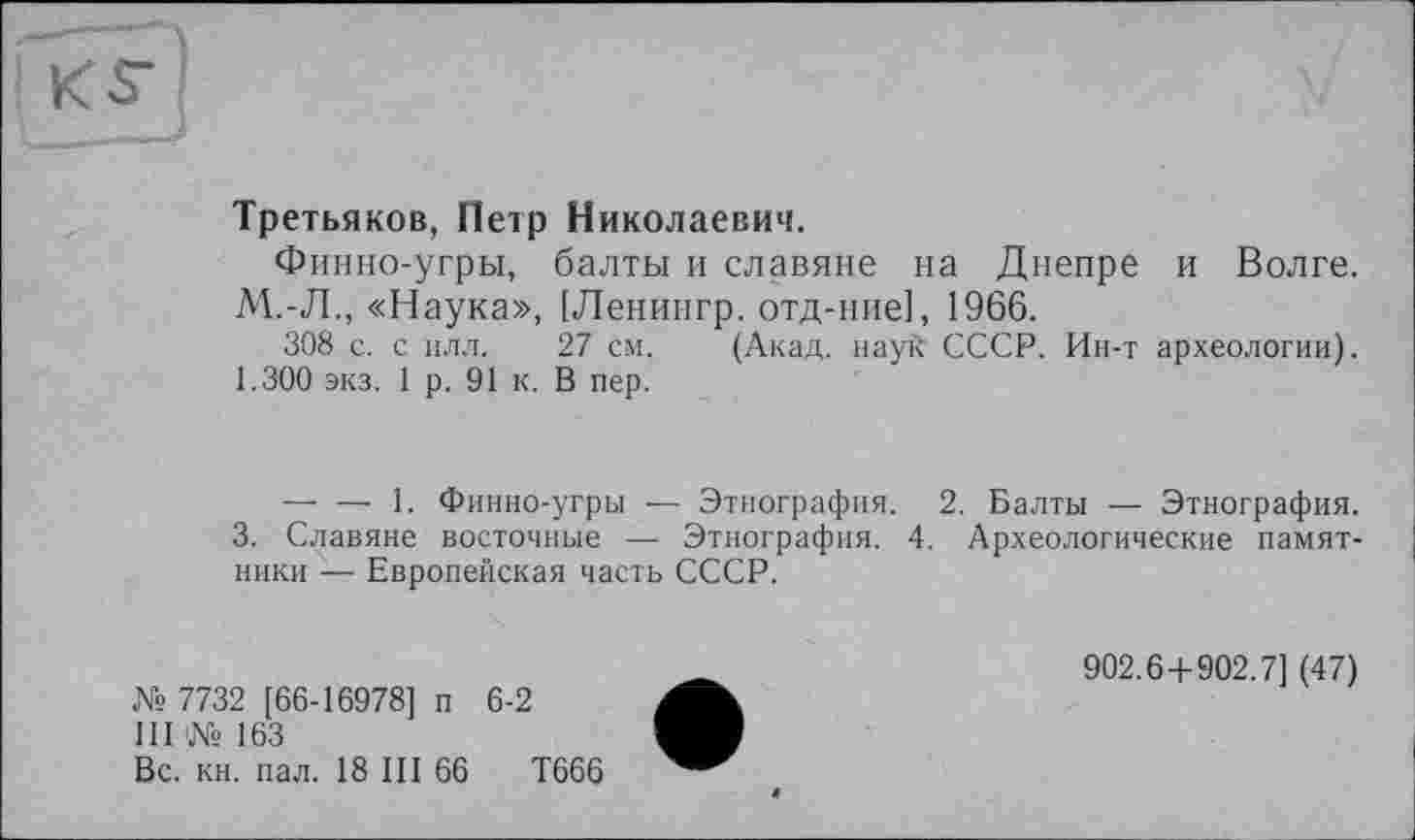 ﻿КГ
Третьяков, Петр Николаевич.
Финно-угры, балты и славяне на Днепре и Волге. М.-Л., «Наука», [Ленингр. отд-ние], 1966.
308 с. с илл. 27 см. (Акад, науй СССР. Ин-т археологии). 1.300 экз. 1 р. 91 к. В пер.
— — 1. Финно-угры — Этнография. 2. Балты — Этнография.
3. Славяне восточные — Этнография. 4. Археологические памятники — Европейская часть СССР.
№ 7732 [66-16978] п 6-2
III № 163
Вс. кн. пал. 18 III 66	Т666
902.6+902.7] (47)